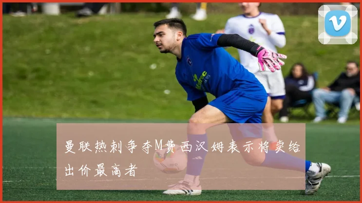 曼联热刺争夺M费西汉姆表示将卖给出价最高者