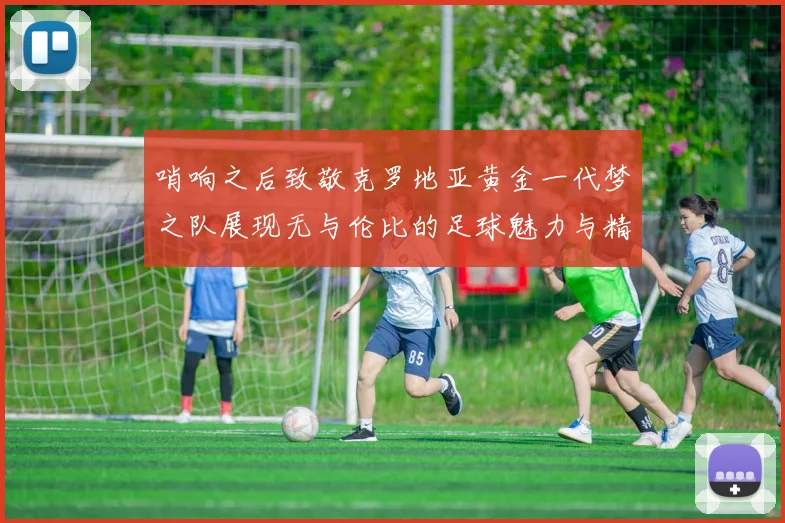 哨响之后致敬克罗地亚黄金一代梦之队展现无与伦比的足球魅力与精神