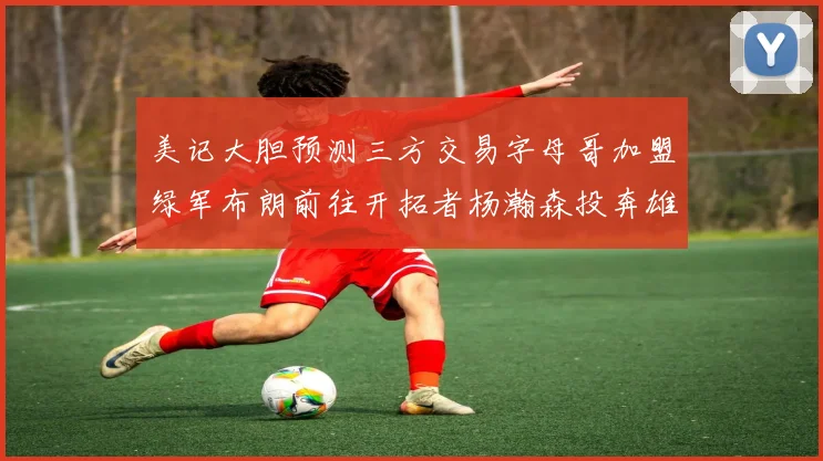 美记大胆预测三方交易字母哥加盟绿军布朗前往开拓者杨瀚森投奔雄鹿