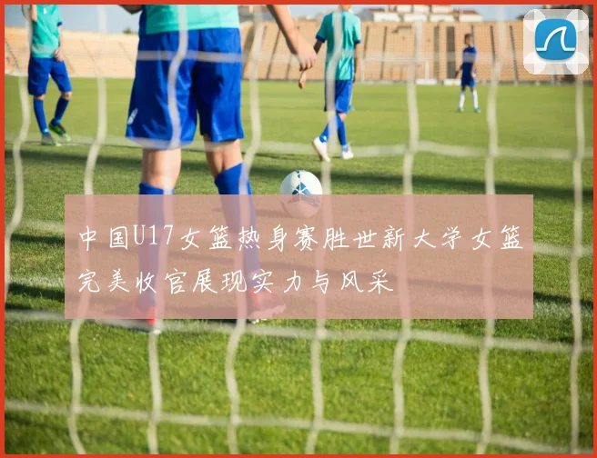 中国U17女篮热身赛胜世新大学女篮完美收官展现实力与风采