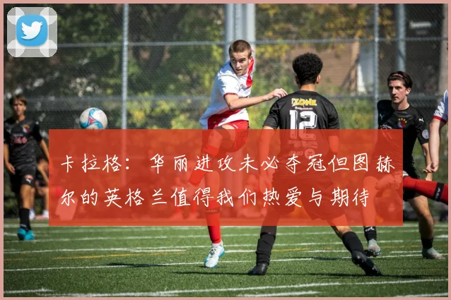 卡拉格：华丽进攻未必夺冠但图赫尔的英格兰值得我们热爱与期待