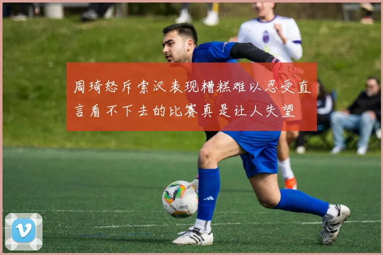 周琦怒斥索汉表现糟糕难以忍受直言看不下去的比赛真是让人失望