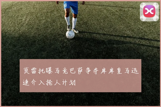莫雷托曝马竞巴萨争夺库库皇马迅速介入抢人计划