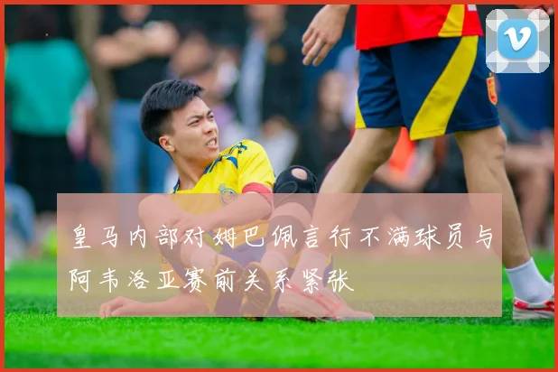 皇马内部对姆巴佩言行不满球员与阿韦洛亚赛前关系紧张