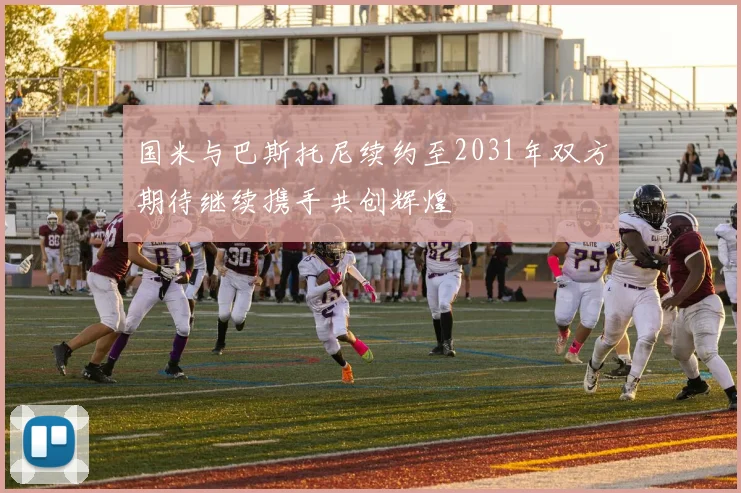 国米与巴斯托尼续约至2031年双方期待继续携手共创辉煌