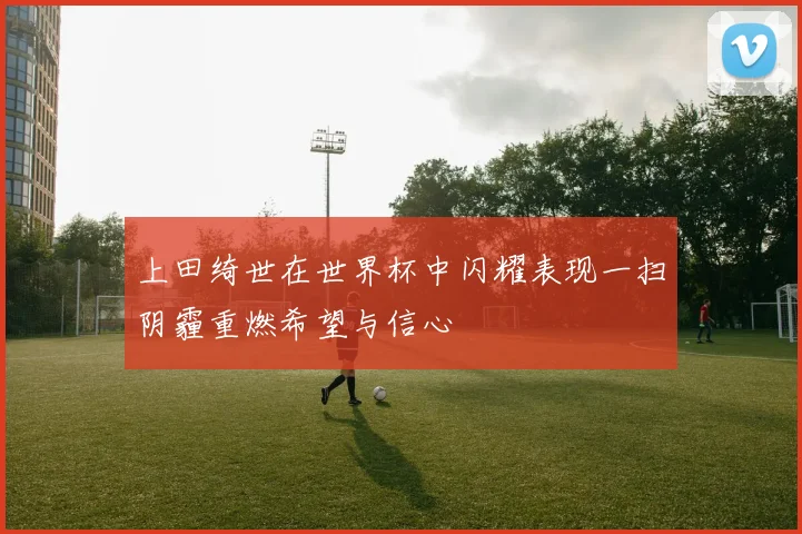 上田绮世在世界杯中闪耀表现一扫阴霾重燃希望与信心