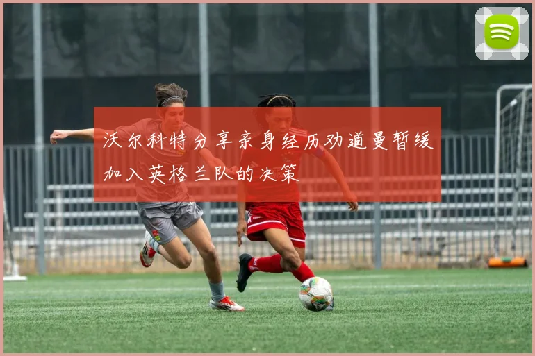 沃尔科特分享亲身经历劝道曼暂缓加入英格兰队的决策