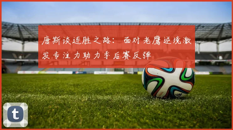 唐斯谈连胜之路：面对老鹰逆境激发专注力助力季后赛反弹