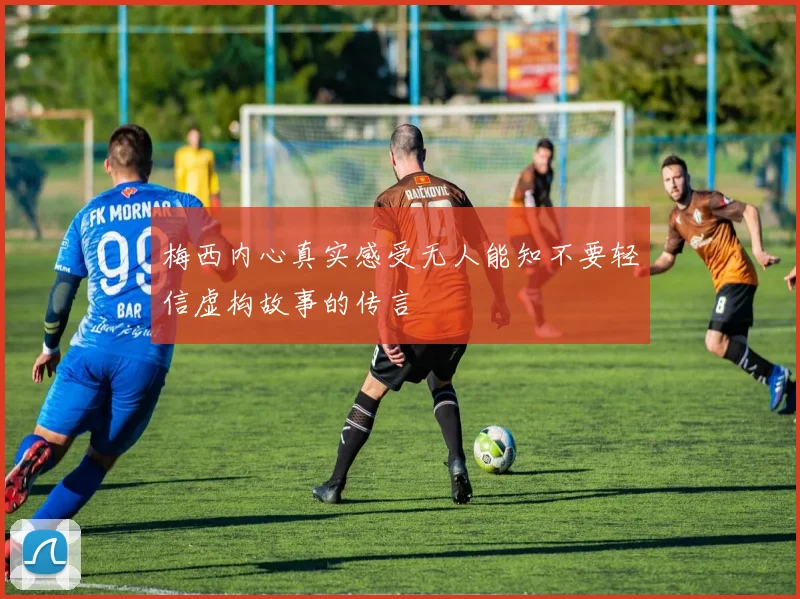 梅西内心真实感受无人能知不要轻信虚构故事的传言