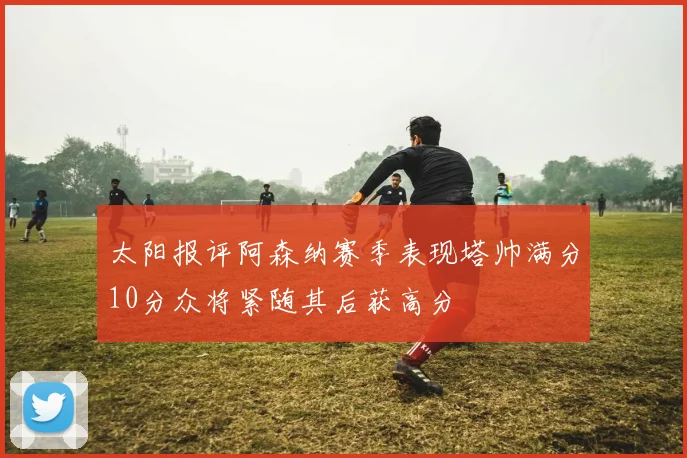 太阳报评阿森纳赛季表现塔帅满分10分众将紧随其后获高分