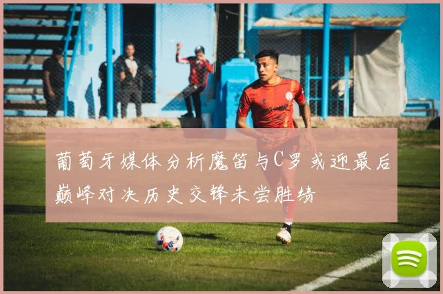 葡萄牙媒体分析魔笛与C罗或迎最后巅峰对决历史交锋未尝胜绩