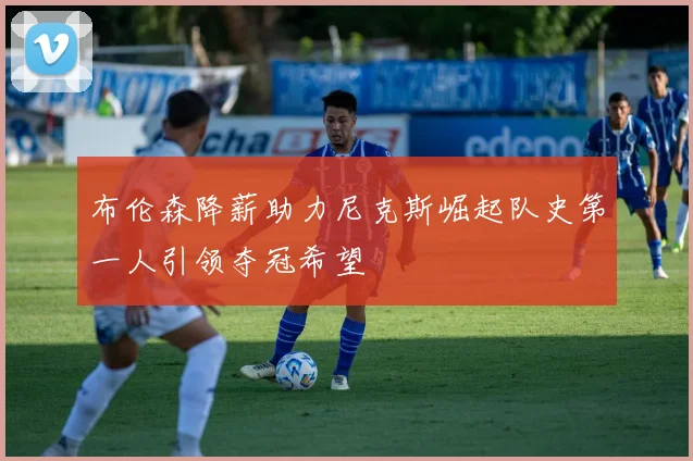 布伦森降薪助力尼克斯崛起队史第一人引领夺冠希望
