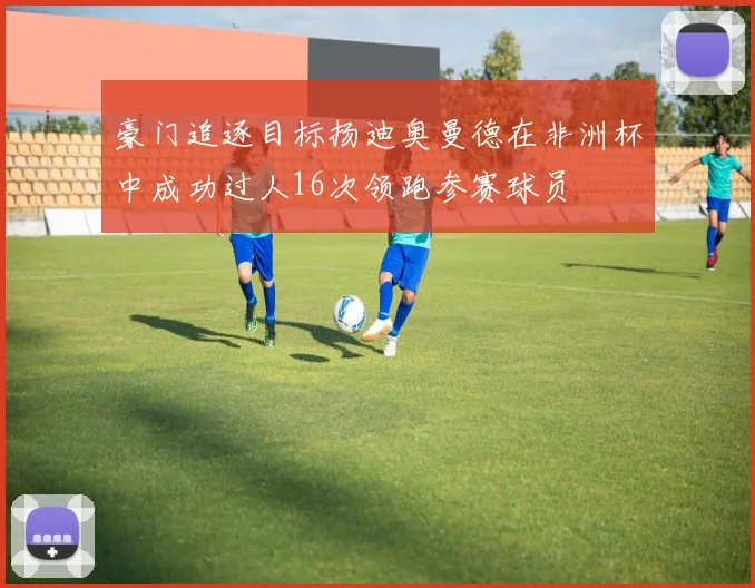 豪门追逐目标扬迪奥曼德在非洲杯中成功过人16次领跑参赛球员