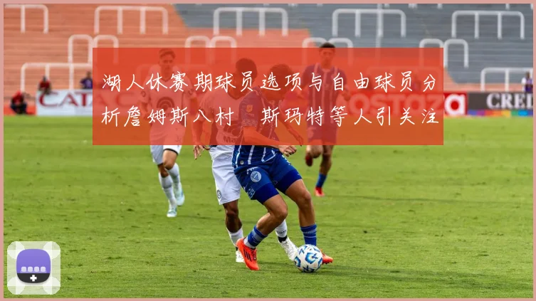 湖人休赛期球员选项与自由球员分析詹姆斯八村塁斯玛特等人引关注