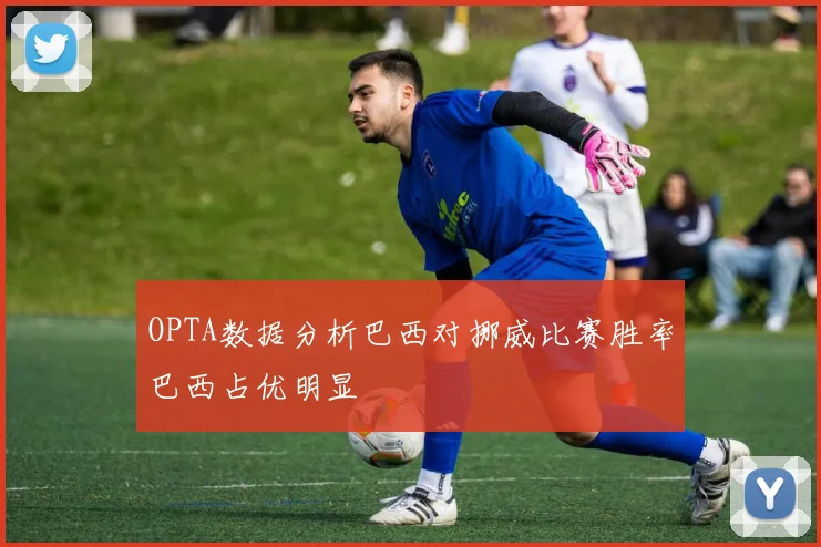 OPTA数据分析巴西对挪威比赛胜率巴西占优明显