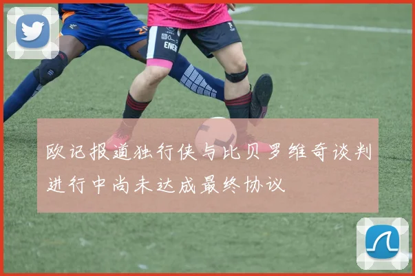 欧记报道独行侠与比贝罗维奇谈判进行中尚未达成最终协议