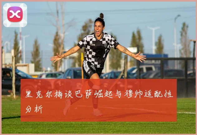 里克尔梅谈巴萨崛起与穆帅适配性分析
