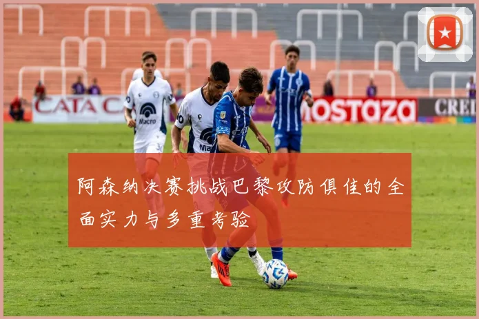 阿森纳决赛挑战巴黎攻防俱佳的全面实力与多重考验