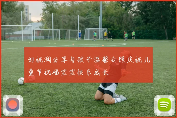 刘祝润分享与孩子温馨合照庆祝儿童节祝福宝宝快乐成长